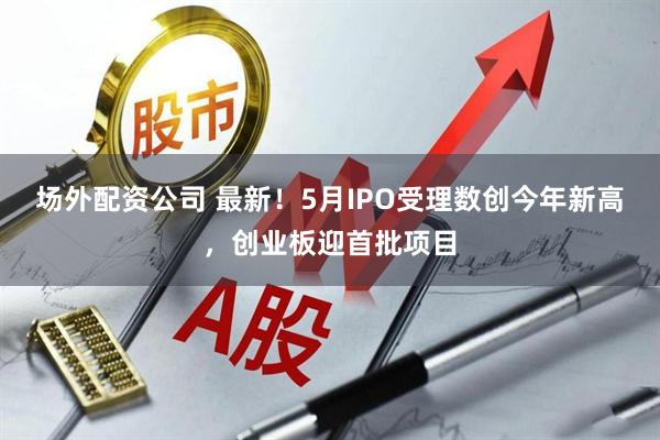 场外配资公司 最新！5月IPO受理数创今年新高，创业板迎首批项目