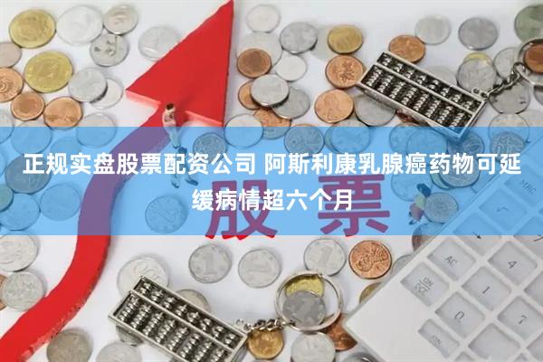 正规实盘股票配资公司 阿斯利康乳腺癌药物可延缓病情超六个月