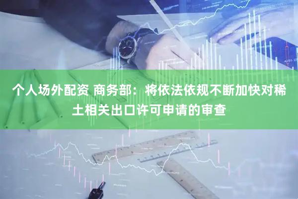 个人场外配资 商务部：将依法依规不断加快对稀土相关出口许可申请的审查