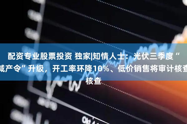 配资专业股票投资 独家|知情人士：光伏三季度“减产令”升级，开工率环降10%、低价销售将审计核查