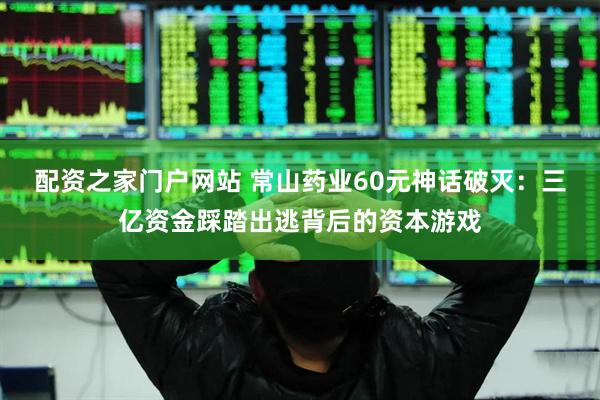 配资之家门户网站 常山药业60元神话破灭：三亿资金踩踏出逃背后的资本游戏