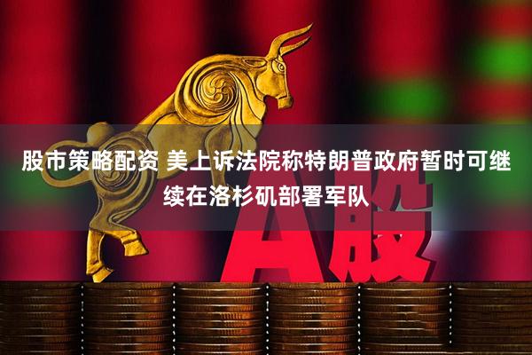 股市策略配资 美上诉法院称特朗普政府暂时可继续在洛杉矶部署军队