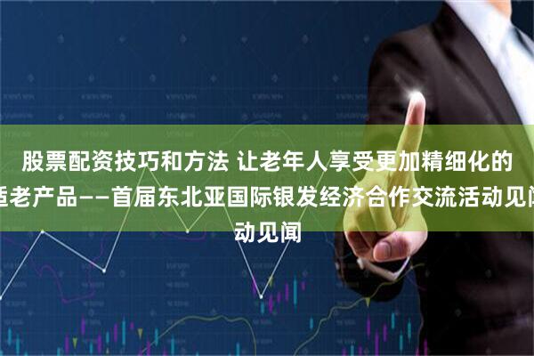 股票配资技巧和方法 让老年人享受更加精细化的适老产品——首届东北亚国际银发经济合作交流活动见闻