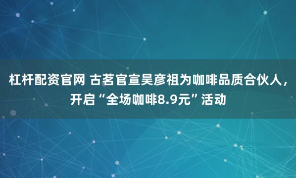 杠杆配资官网 古茗官宣吴彦祖为咖啡品质合伙人，开启“全场咖啡8.9元”活动