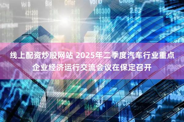 线上配资炒股网站 2025年二季度汽车行业重点企业经济运行交流会议在保定召开