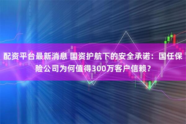 配资平台最新消息 国资护航下的安全承诺：国任保险公司为何值得300万客户信赖？
