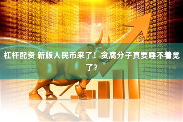 杠杆配资 新版人民币来了！贪腐分子真要睡不着觉了？