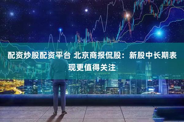配资炒股配资平台 北京商报侃股：新股中长期表现更值得关注