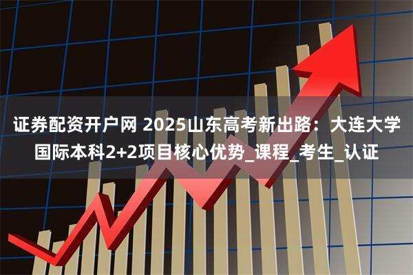 证券配资开户网 2025山东高考新出路：大连大学国际本科2+2项目核心优势_课程_考生_认证