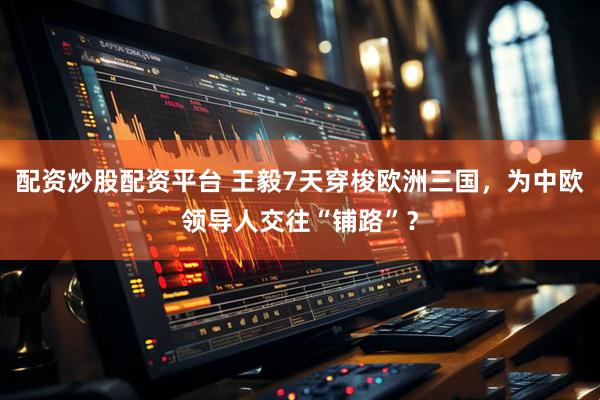 配资炒股配资平台 王毅7天穿梭欧洲三国，为中欧领导人交往“铺路”？