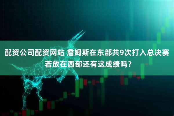 配资公司配资网站 詹姆斯在东部共9次打入总决赛 若放在西部还有这成绩吗？