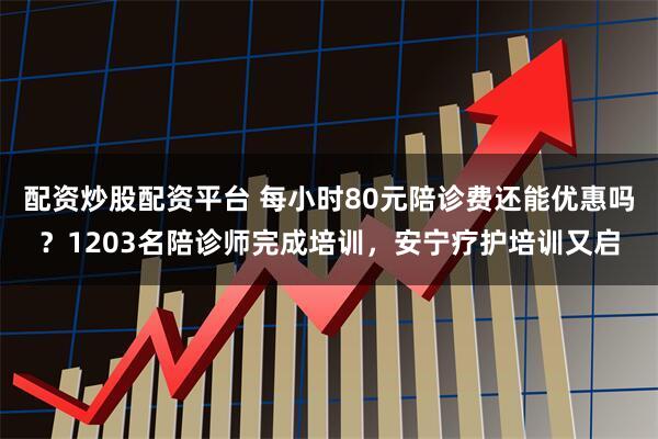 配资炒股配资平台 每小时80元陪诊费还能优惠吗？1203名陪诊师完成培训，安宁疗护培训又启