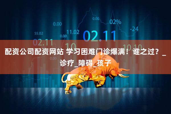配资公司配资网站 学习困难门诊爆满！谁之过？_诊疗_障碍_孩子
