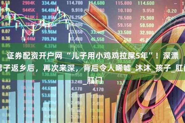 证券配资开户网 “儿子用小鸡鸡拉屎5年”！深漂男子返乡后，再次来深，背后令人唏嘘_沐沐_孩子_肛门