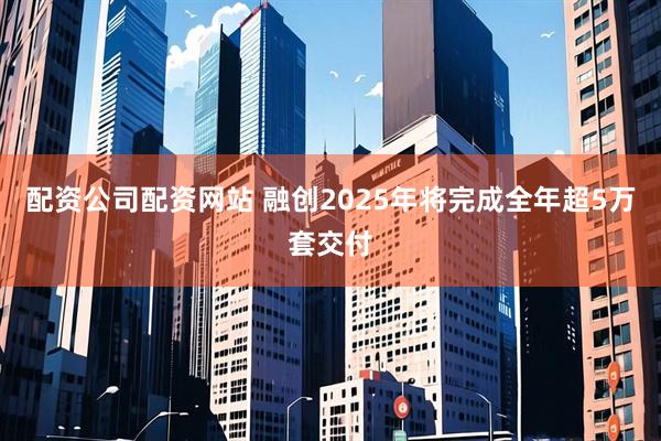 配资公司配资网站 融创2025年将完成全年超5万套交付