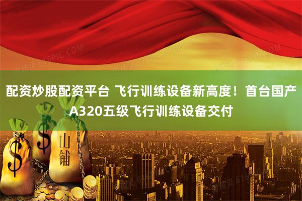 配资炒股配资平台 飞行训练设备新高度！首台国产A320五级飞行训练设备交付