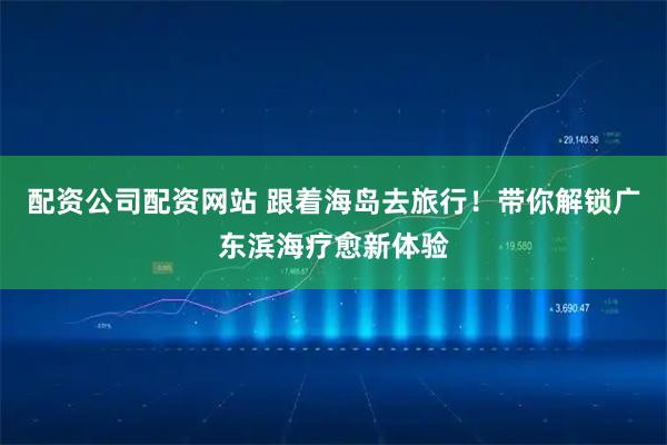 配资公司配资网站 跟着海岛去旅行！带你解锁广东滨海疗愈新体验