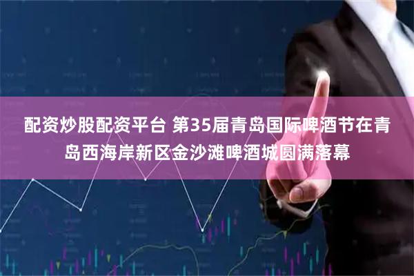 配资炒股配资平台 第35届青岛国际啤酒节在青岛西海岸新区金沙滩啤酒城圆满落幕