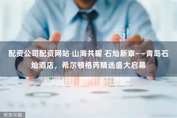 配资公司配资网站 山海共曜 石灿新章——青岛石灿酒店，希尔顿格芮精选盛大启幕