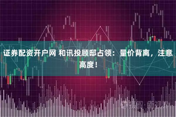 证券配资开户网 和讯投顾邸占领：量价背离，注意高度！