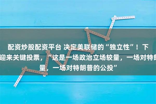 配资炒股配资平台 决定美联储的“独立性”！下周美国国会迎来关键投票，“这是一场政治立场较量，一场对特朗普的公投”