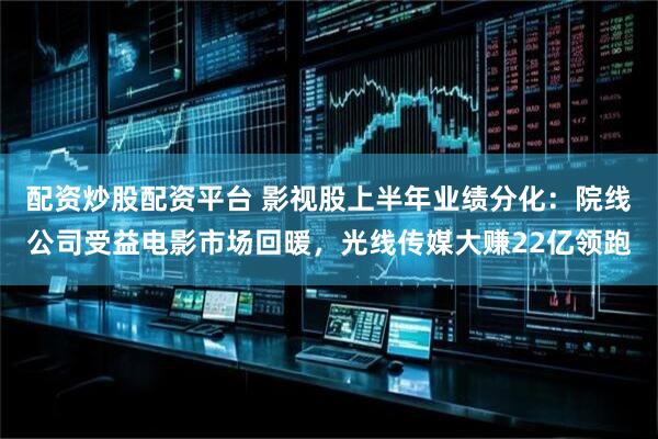 配资炒股配资平台 影视股上半年业绩分化：院线公司受益电影市场回暖，光线传媒大赚22亿领跑