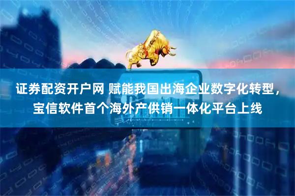 证券配资开户网 赋能我国出海企业数字化转型，宝信软件首个海外产供销一体化平台上线