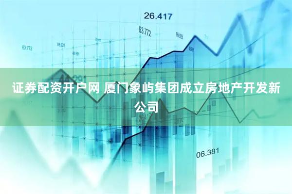 证券配资开户网 厦门象屿集团成立房地产开发新公司