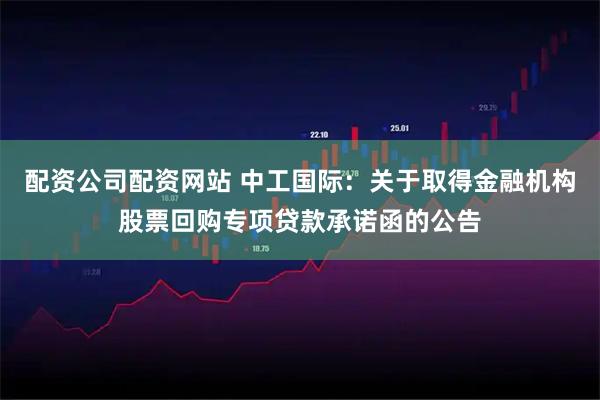 配资公司配资网站 中工国际：关于取得金融机构股票回购专项贷款承诺函的公告