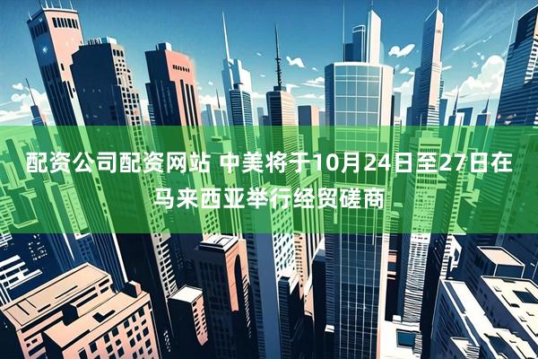 配资公司配资网站 中美将于10月24日至27日在马来西亚举行经贸磋商