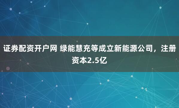 证券配资开户网 绿能慧充等成立新能源公司，注册资本2.5亿