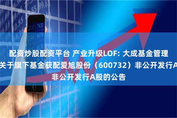配资炒股配资平台 产业升级LOF: 大成基金管理有限公司关于旗下基金获配爱旭股份（600732）非公开发行A股的公告