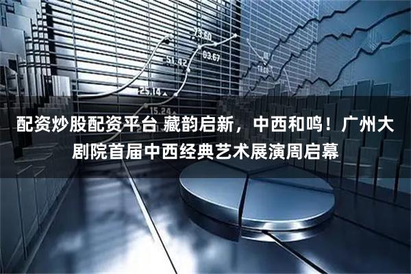 配资炒股配资平台 藏韵启新，中西和鸣！广州大剧院首届中西经典艺术展演周启幕