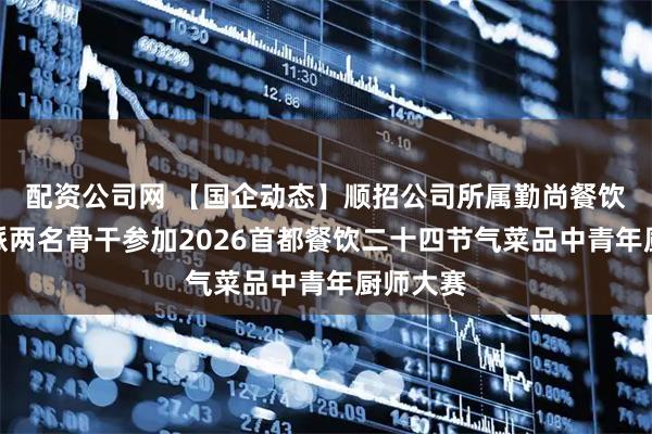 配资公司网 【国企动态】顺招公司所属勤尚餐饮公司选派两名骨干参加2026首都餐饮二十四节气菜品中青年厨师大赛