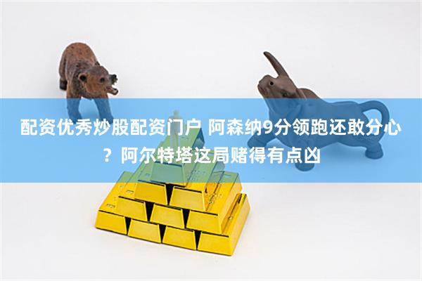 配资优秀炒股配资门户 阿森纳9分领跑还敢分心？阿尔特塔这局赌得有点凶