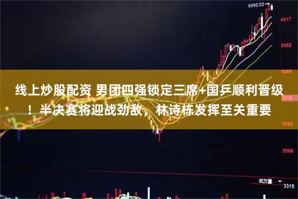 线上炒股配资 男团四强锁定三席+国乒顺利晋级！半决赛将迎战劲敌，林诗栋发挥至关重要