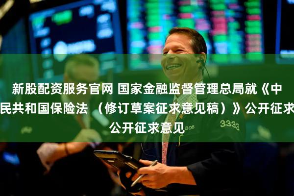 新股配资服务官网 国家金融监督管理总局就《中华人民共和国保险法 （修订草案征求意见稿）》公开征求意见