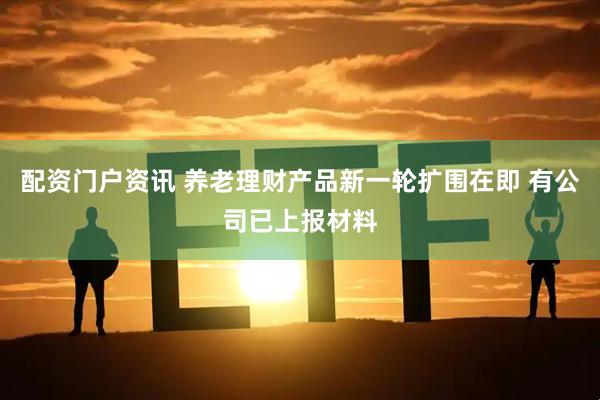 配资门户资讯 养老理财产品新一轮扩围在即 有公司已上报材料